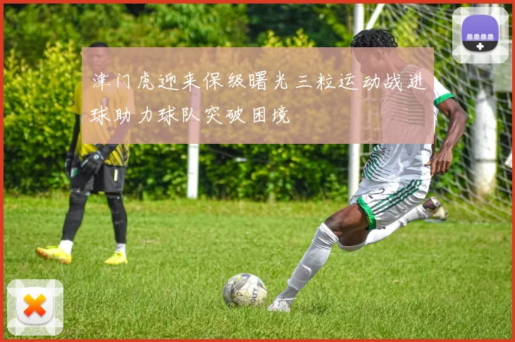 津门虎迎来保级曙光三粒运动战进球助力球队突破困境