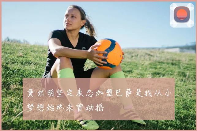 费尔明坚定表态加盟巴萨是我从小梦想始终未曾动摇