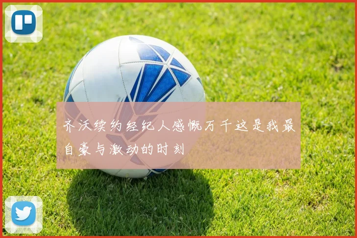 齐沃续约经纪人感慨万千这是我最自豪与激动的时刻