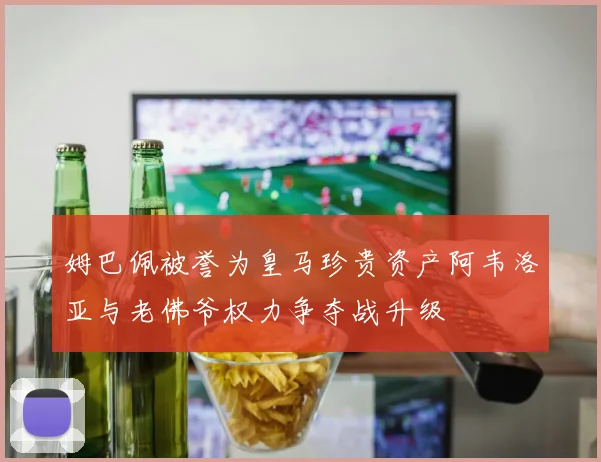 姆巴佩被誉为皇马珍贵资产阿韦洛亚与老佛爷权力争夺战升级