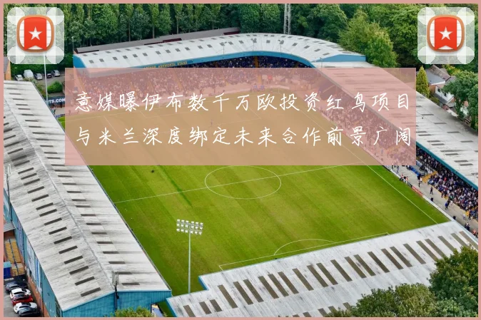 意媒曝伊布数千万欧投资红鸟项目与米兰深度绑定未来合作前景广阔