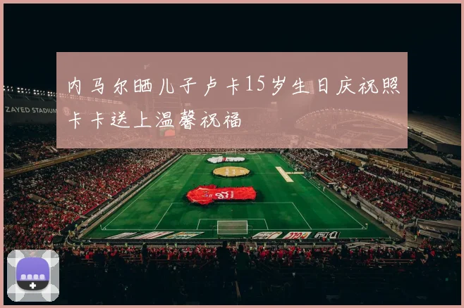 内马尔晒儿子卢卡15岁生日庆祝照卡卡送上温馨祝福