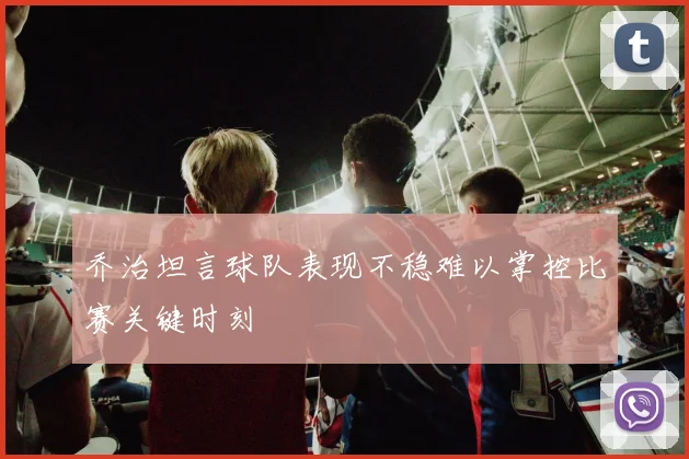 乔治坦言球队表现不稳难以掌控比赛关键时刻
