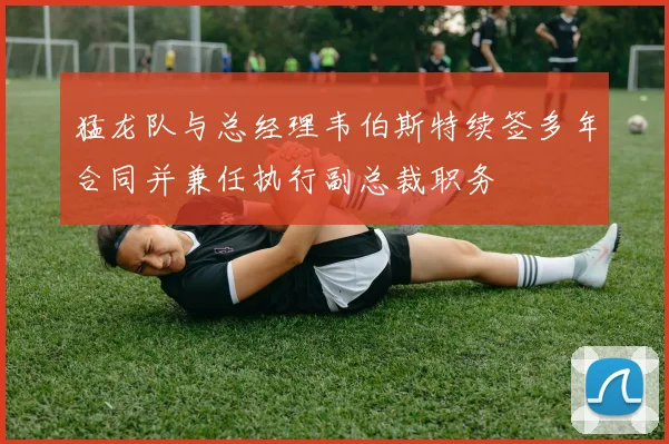 猛龙队与总经理韦伯斯特续签多年合同并兼任执行副总裁职务