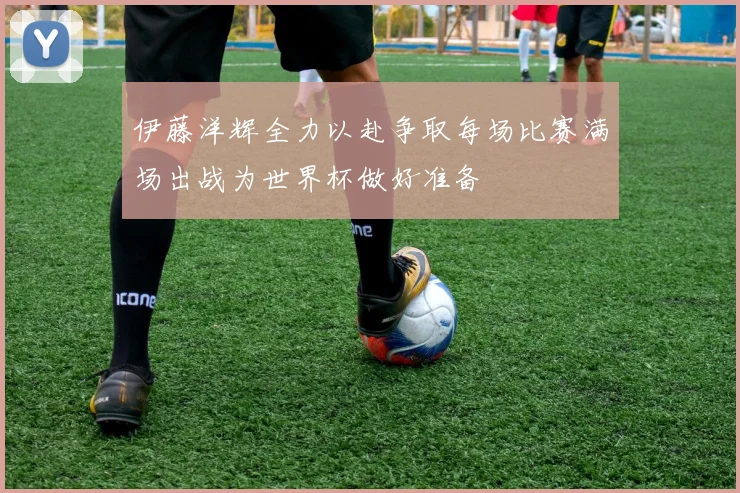 伊藤洋辉全力以赴争取每场比赛满场出战为世界杯做好准备