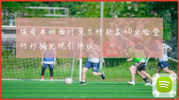 埃奇库姆面对莫兰特狂轰40分哈登巧妙骗犯规引热议