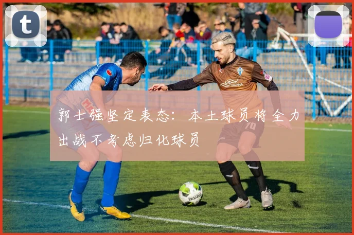 郭士强坚定表态：本土球员将全力出战不考虑归化球员