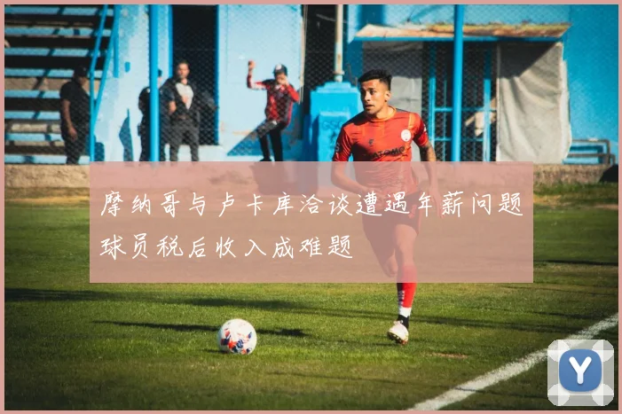 摩纳哥与卢卡库洽谈遭遇年薪问题球员税后收入成难题