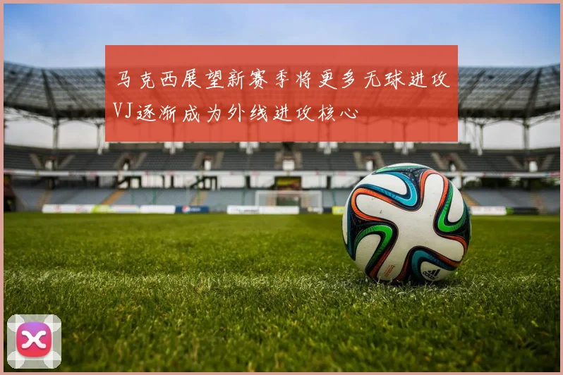 马克西展望新赛季将更多无球进攻VJ逐渐成为外线进攻核心