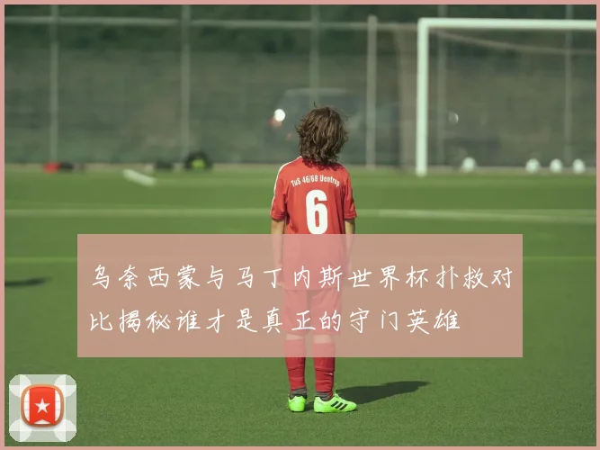 乌奈西蒙与马丁内斯世界杯扑救对比揭秘谁才是真正的守门英雄