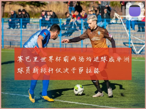 赛巴里世界杯前两场均进球成非洲球员新标杆仅次于萨拉赫