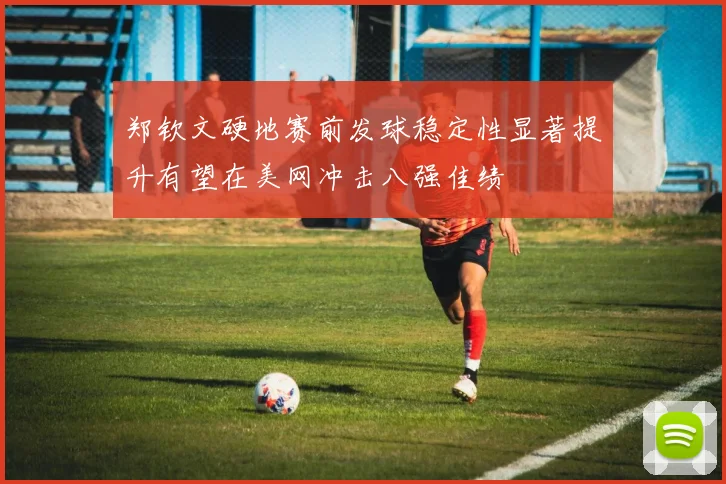 郑钦文硬地赛前发球稳定性显著提升有望在美网冲击八强佳绩