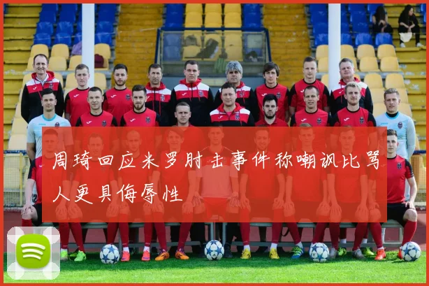 周琦回应米罗肘击事件称嘲讽比骂人更具侮辱性