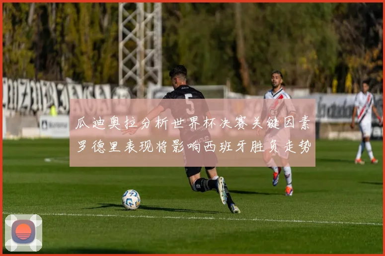 瓜迪奥拉分析世界杯决赛关键因素罗德里表现将影响西班牙胜负走势