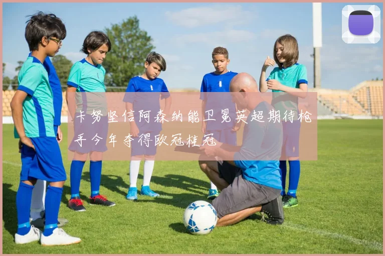 卡努坚信阿森纳能卫冕英超期待枪手今年夺得欧冠桂冠