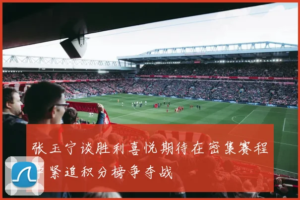 张玉宁谈胜利喜悦期待在密集赛程中紧追积分榜争夺战