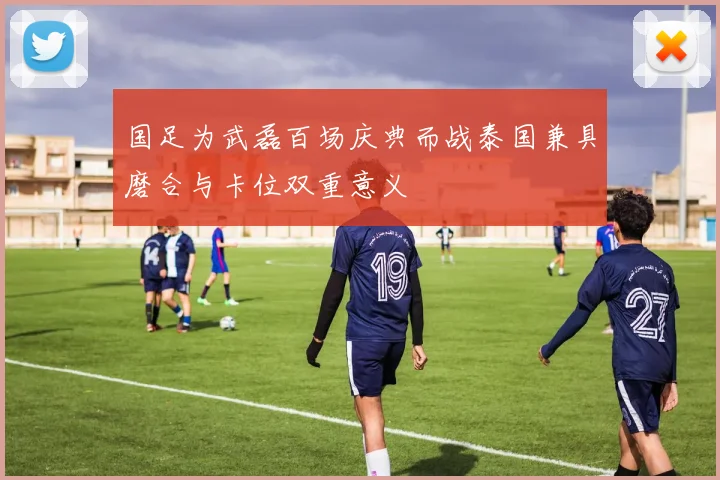 国足为武磊百场庆典而战泰国兼具磨合与卡位双重意义