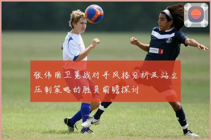 张伟丽卫冕战对手风格分析及站立压制策略的胜负前瞻探讨