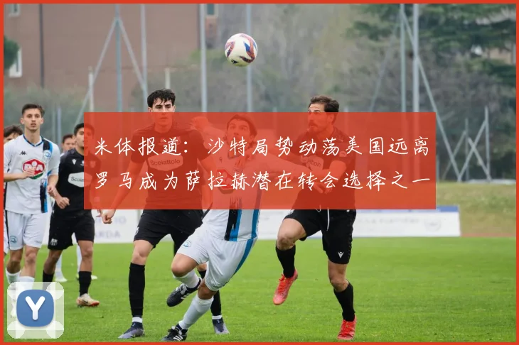米体报道：沙特局势动荡美国远离罗马成为萨拉赫潜在转会选择之一