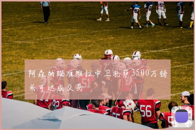阿森纳瞄准维拉中卫孔萨3500万镑或可达成交易