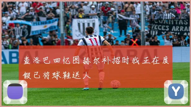 查洛巴回忆图赫尔补招时我正在度假已将球鞋送人