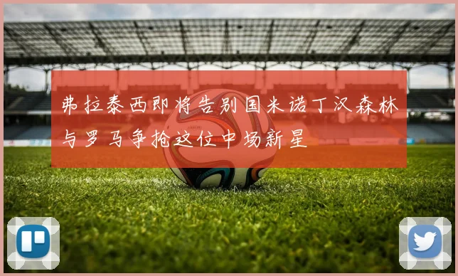 弗拉泰西即将告别国米诺丁汉森林与罗马争抢这位中场新星