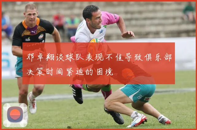 邓卓翔谈球队表现不佳导致俱乐部决策时间紧迫的困境