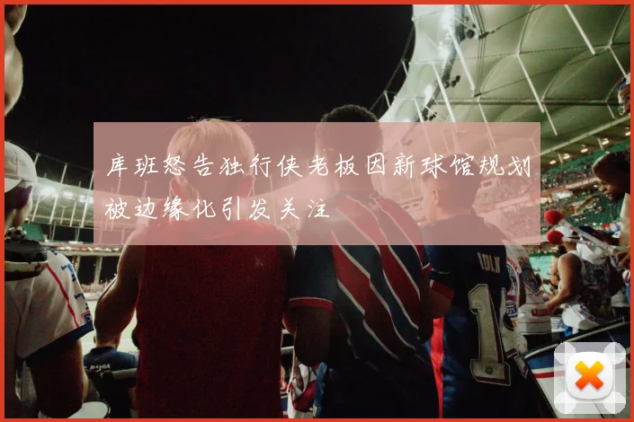 库班怒告独行侠老板因新球馆规划被边缘化引发关注