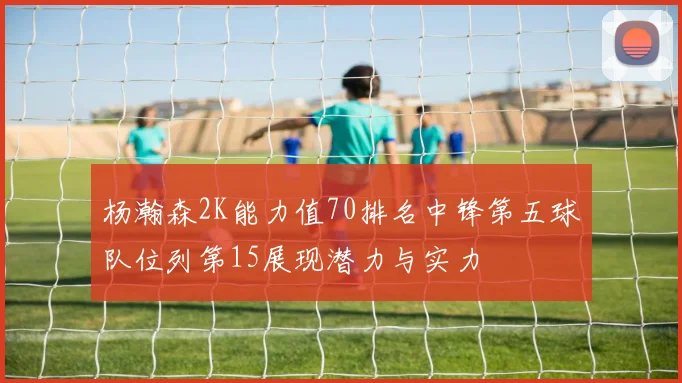 杨瀚森2K能力值70排名中锋第五球队位列第15展现潜力与实力