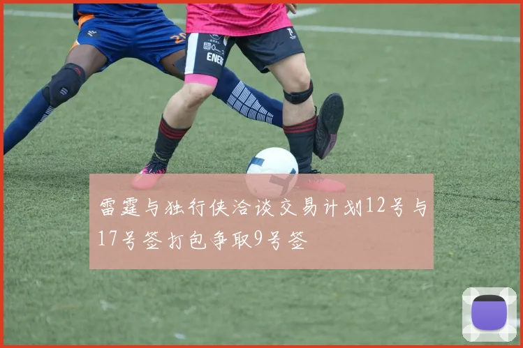 雷霆与独行侠洽谈交易计划12号与17号签打包争取9号签