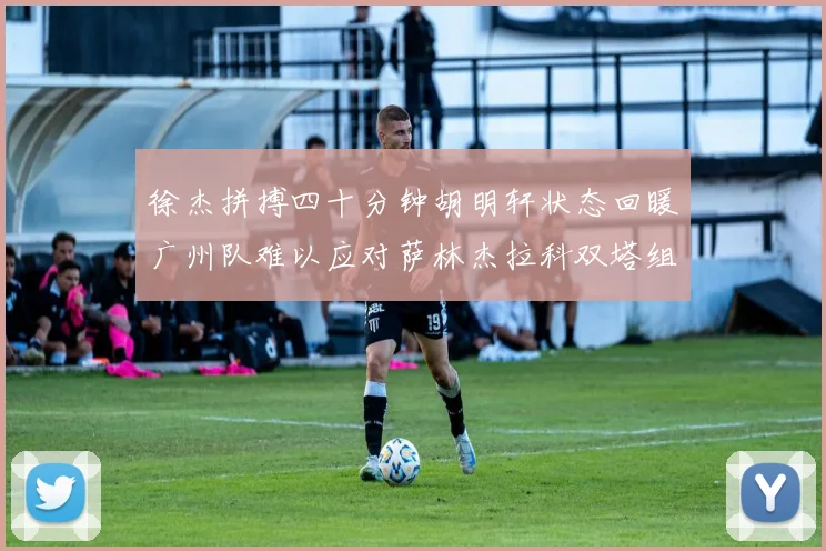 徐杰拼搏四十分钟胡明轩状态回暖广州队难以应对萨林杰拉科双塔组合