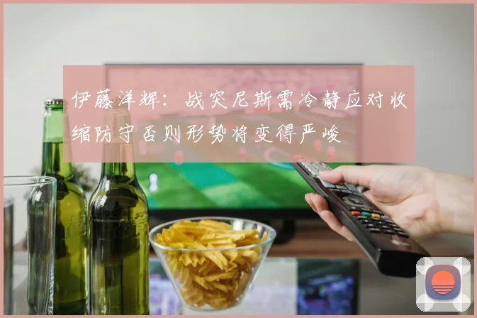 伊藤洋辉：战突尼斯需冷静应对收缩防守否则形势将变得严峻