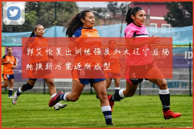 郭艾伦复出训练强度加大辽宁后场轮换新方案逐渐成型
