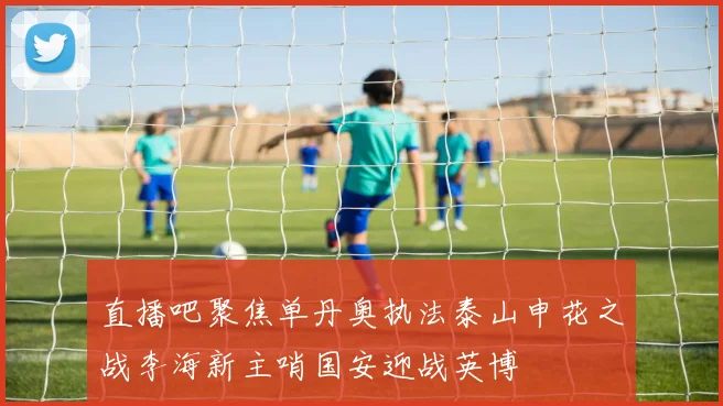 直播吧聚焦单丹奥执法泰山申花之战李海新主哨国安迎战英博