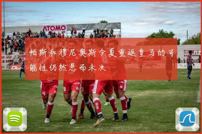 帕斯和穆尼奥斯今夏重返皇马的可能性仍然悬而未决