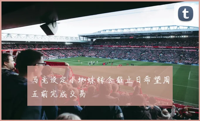 马竞设定小蜘蛛转会截止日希望周五前完成交易