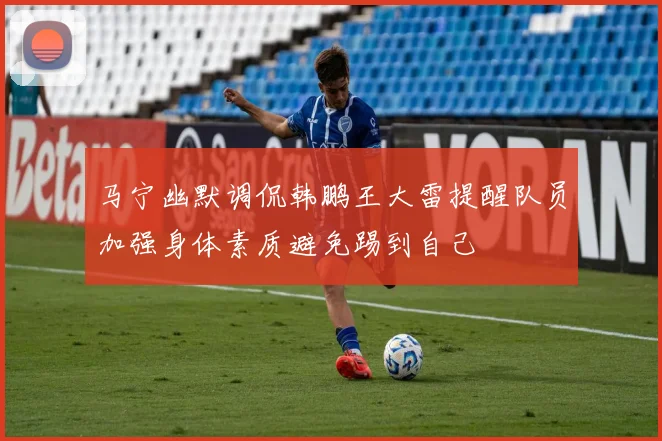 马宁幽默调侃韩鹏王大雷提醒队员加强身体素质避免踢到自己