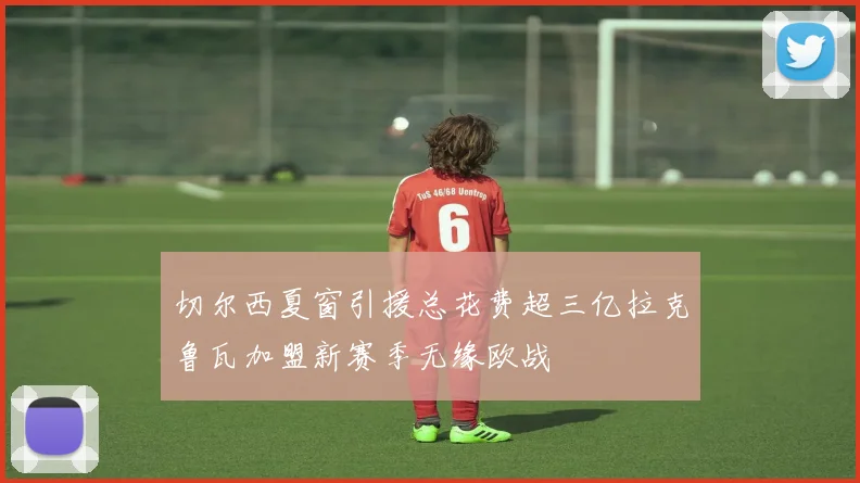 切尔西夏窗引援总花费超三亿拉克鲁瓦加盟新赛季无缘欧战
